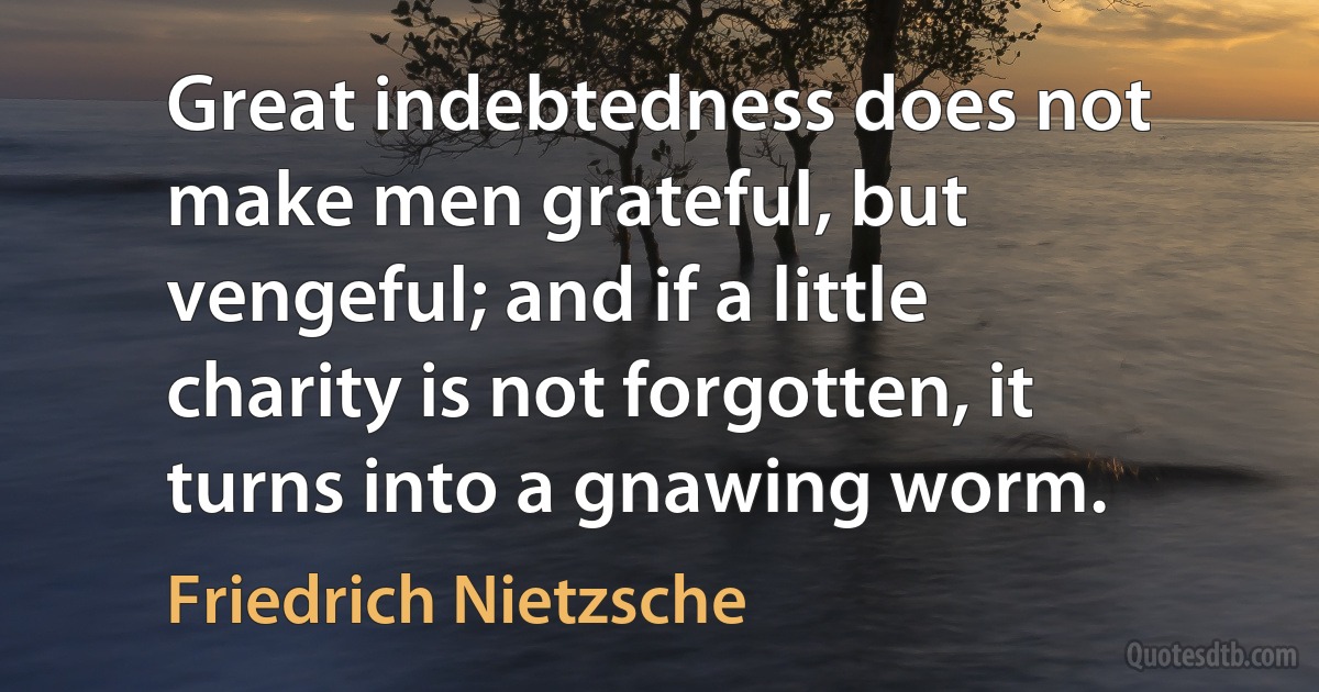 Great indebtedness does not make men grateful, but vengeful; and if a little charity is not forgotten, it turns into a gnawing worm. (Friedrich Nietzsche)