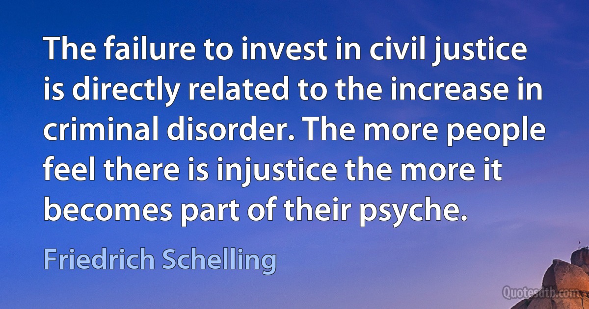 The failure to invest in civil justice is directly related to the increase in criminal disorder. The more people feel there is injustice the more it becomes part of their psyche. (Friedrich Schelling)