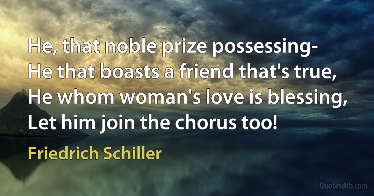 He, that noble prize possessing-
He that boasts a friend that's true,
He whom woman's love is blessing,
Let him join the chorus too! (Friedrich Schiller)