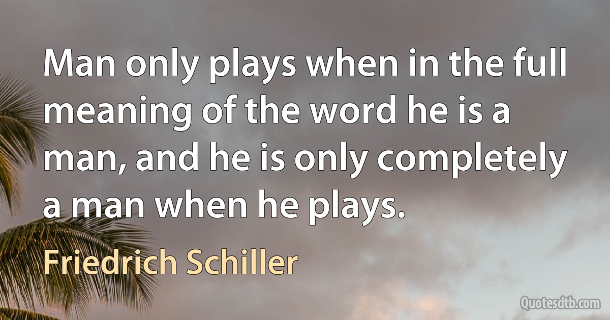 Man only plays when in the full meaning of the word he is a man, and he is only completely a man when he plays. (Friedrich Schiller)