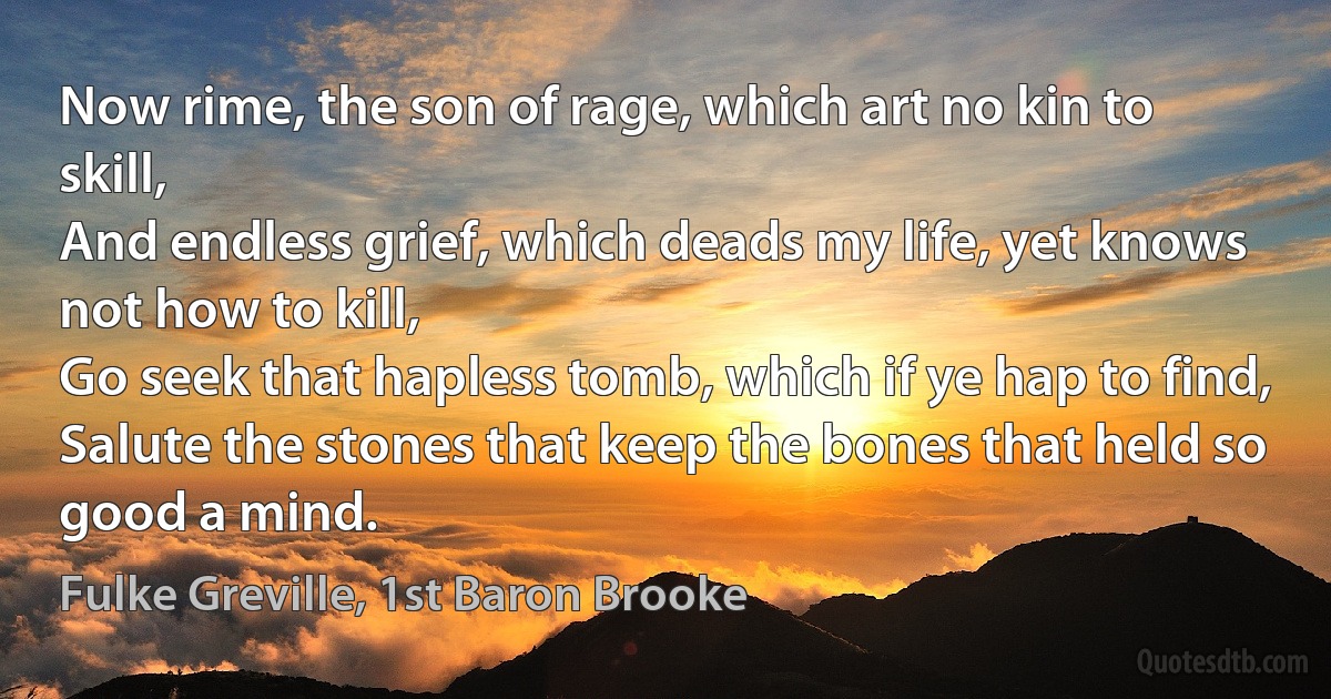 Now rime, the son of rage, which art no kin to skill,
And endless grief, which deads my life, yet knows not how to kill,
Go seek that hapless tomb, which if ye hap to find,
Salute the stones that keep the bones that held so good a mind. (Fulke Greville, 1st Baron Brooke)