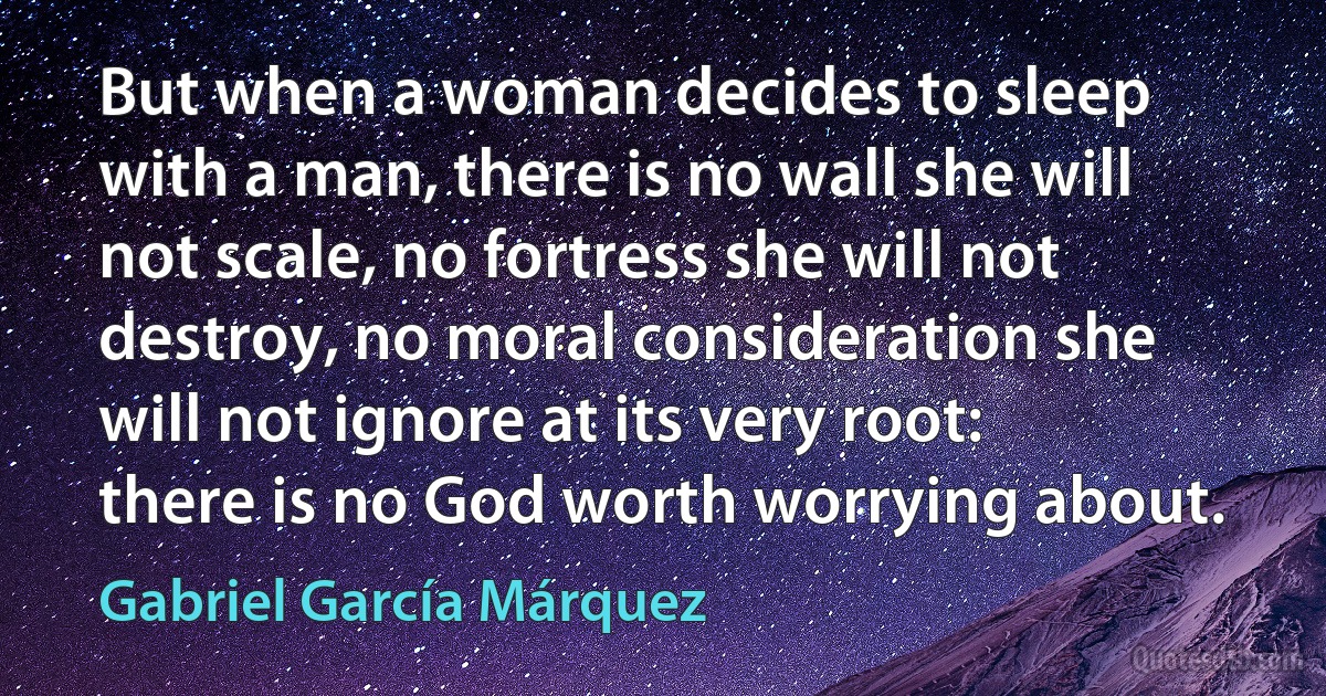 But when a woman decides to sleep with a man, there is no wall she will not scale, no fortress she will not destroy, no moral consideration she will not ignore at its very root: there is no God worth worrying about. (Gabriel García Márquez)