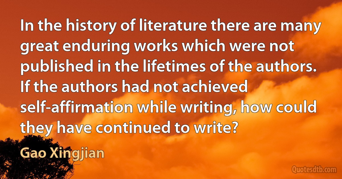 In the history of literature there are many great enduring works which were not published in the lifetimes of the authors. If the authors had not achieved self-affirmation while writing, how could they have continued to write? (Gao Xingjian)