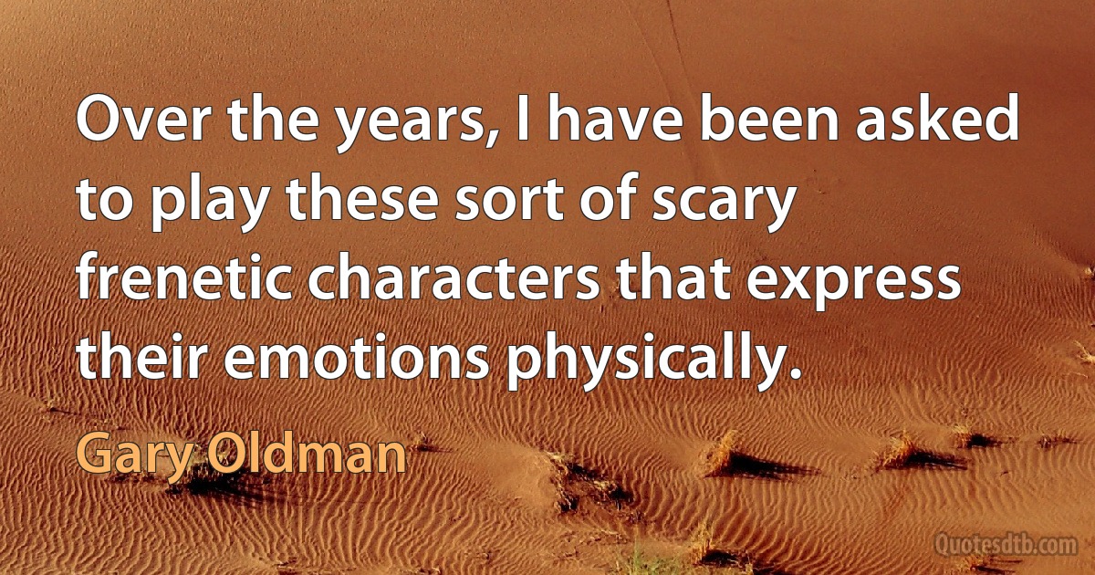 Over the years, I have been asked to play these sort of scary frenetic characters that express their emotions physically. (Gary Oldman)