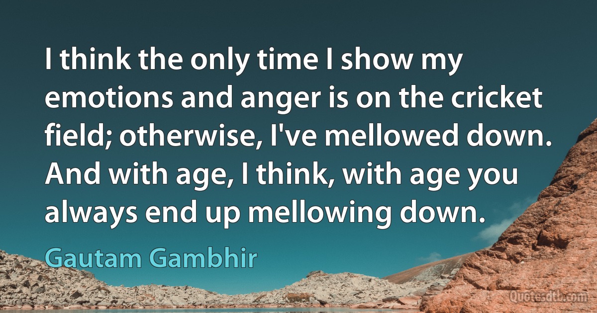 I think the only time I show my emotions and anger is on the cricket field; otherwise, I've mellowed down. And with age, I think, with age you always end up mellowing down. (Gautam Gambhir)