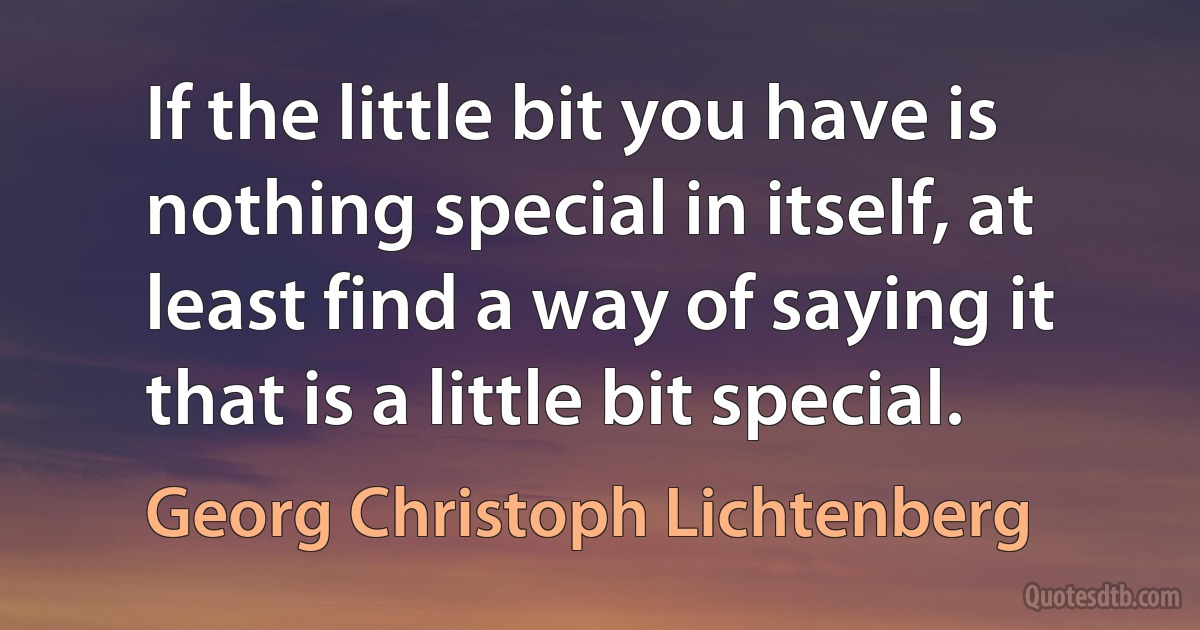 If the little bit you have is nothing special in itself, at least find a way of saying it that is a little bit special. (Georg Christoph Lichtenberg)