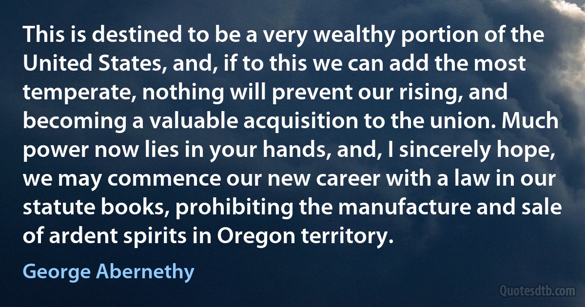 This is destined to be a very wealthy portion of the United States, and, if to this we can add the most temperate, nothing will prevent our rising, and becoming a valuable acquisition to the union. Much power now lies in your hands, and, I sincerely hope, we may commence our new career with a law in our statute books, prohibiting the manufacture and sale of ardent spirits in Oregon territory. (George Abernethy)