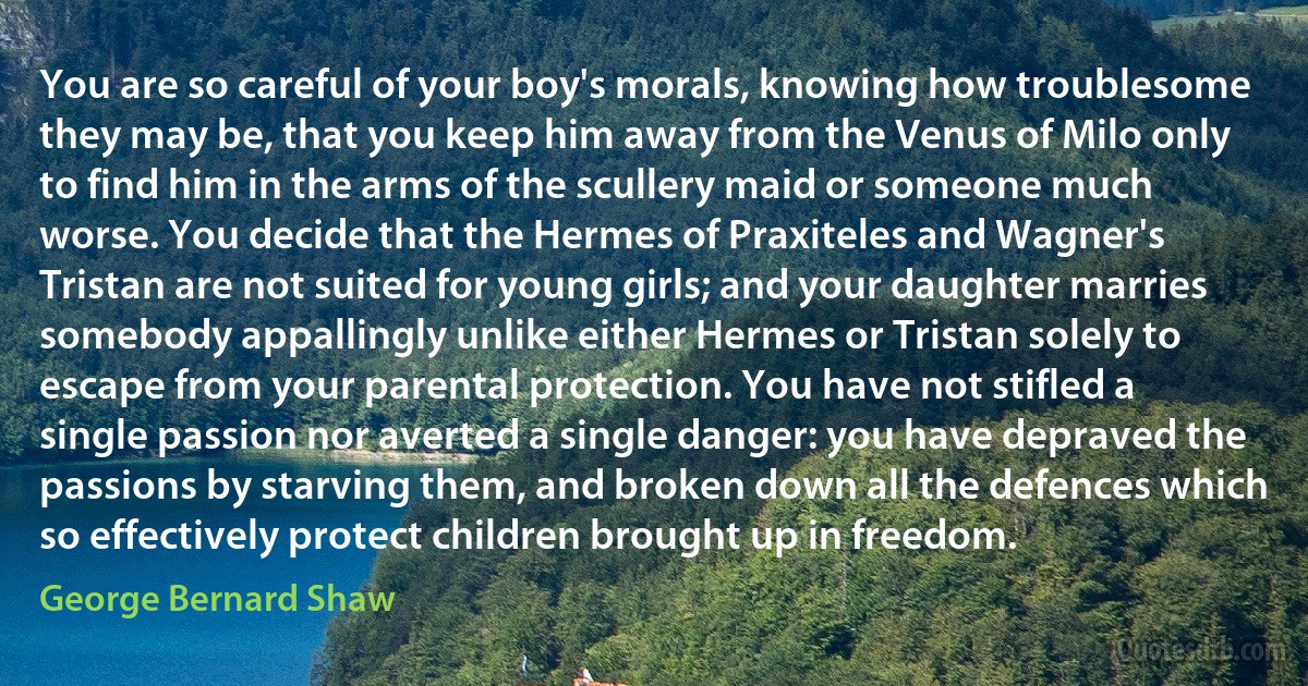 You are so careful of your boy's morals, knowing how troublesome they may be, that you keep him away from the Venus of Milo only to find him in the arms of the scullery maid or someone much worse. You decide that the Hermes of Praxiteles and Wagner's Tristan are not suited for young girls; and your daughter marries somebody appallingly unlike either Hermes or Tristan solely to escape from your parental protection. You have not stifled a single passion nor averted a single danger: you have depraved the passions by starving them, and broken down all the defences which so effectively protect children brought up in freedom. (George Bernard Shaw)