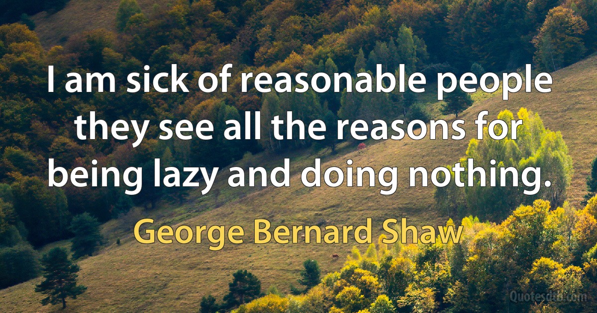 I am sick of reasonable people they see all the reasons for being lazy and doing nothing. (George Bernard Shaw)