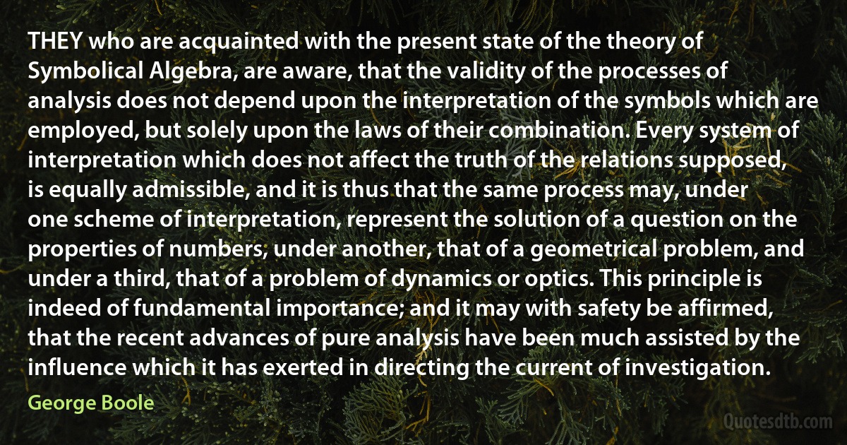 THEY who are acquainted with the present state of the theory of Symbolical Algebra, are aware, that the validity of the processes of analysis does not depend upon the interpretation of the symbols which are employed, but solely upon the laws of their combination. Every system of interpretation which does not affect the truth of the relations supposed, is equally admissible, and it is thus that the same process may, under one scheme of interpretation, represent the solution of a question on the properties of numbers, under another, that of a geometrical problem, and under a third, that of a problem of dynamics or optics. This principle is indeed of fundamental importance; and it may with safety be affirmed, that the recent advances of pure analysis have been much assisted by the influence which it has exerted in directing the current of investigation. (George Boole)