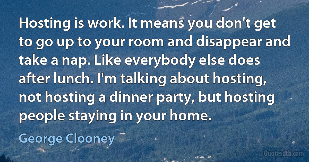 Hosting is work. It means you don't get to go up to your room and disappear and take a nap. Like everybody else does after lunch. I'm talking about hosting, not hosting a dinner party, but hosting people staying in your home. (George Clooney)