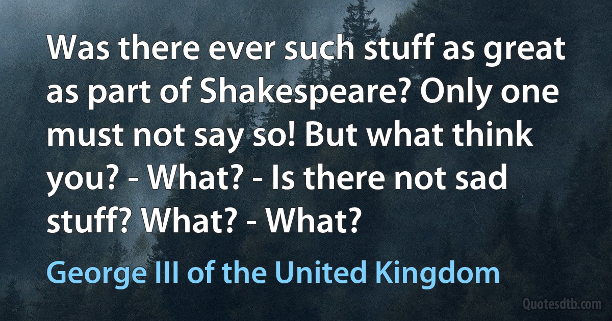 Was there ever such stuff as great as part of Shakespeare? Only one must not say so! But what think you? - What? - Is there not sad stuff? What? - What? (George III of the United Kingdom)