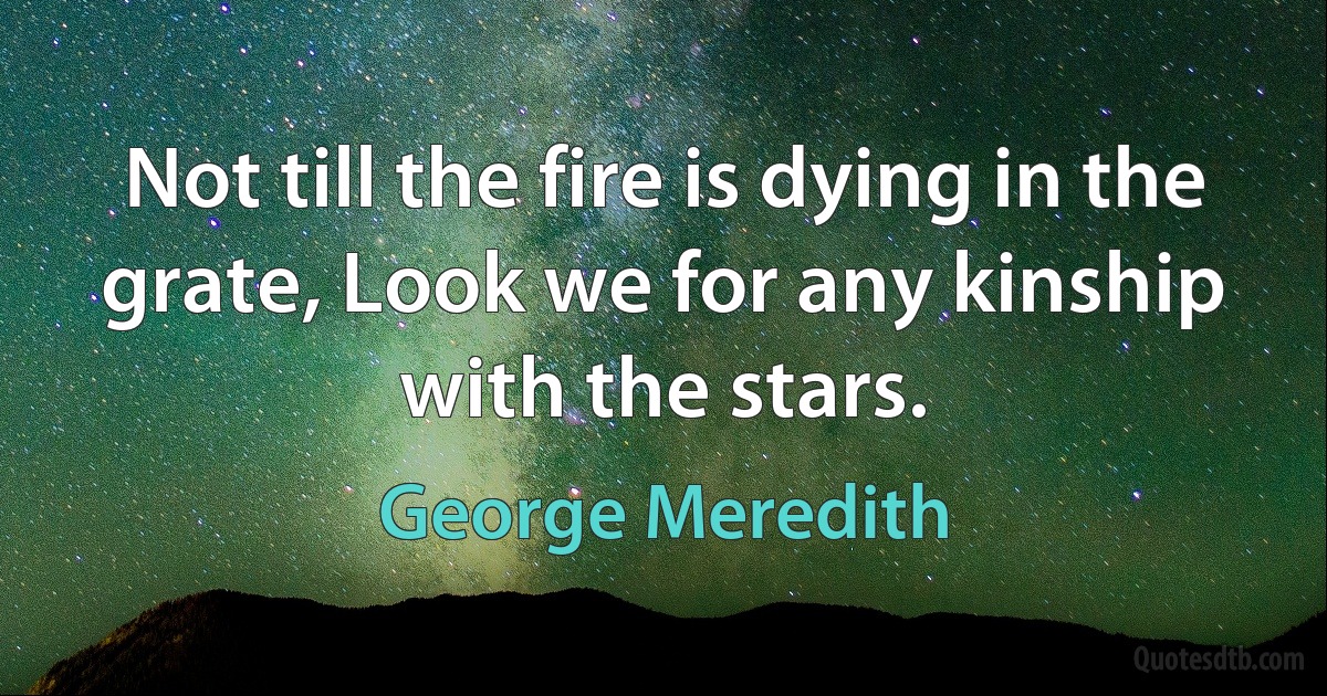 Not till the fire is dying in the grate, Look we for any kinship with the stars. (George Meredith)