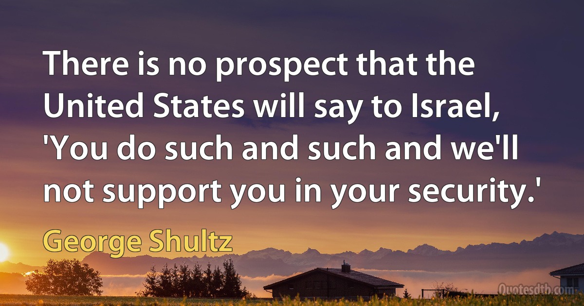 There is no prospect that the United States will say to Israel, 'You do such and such and we'll not support you in your security.' (George Shultz)