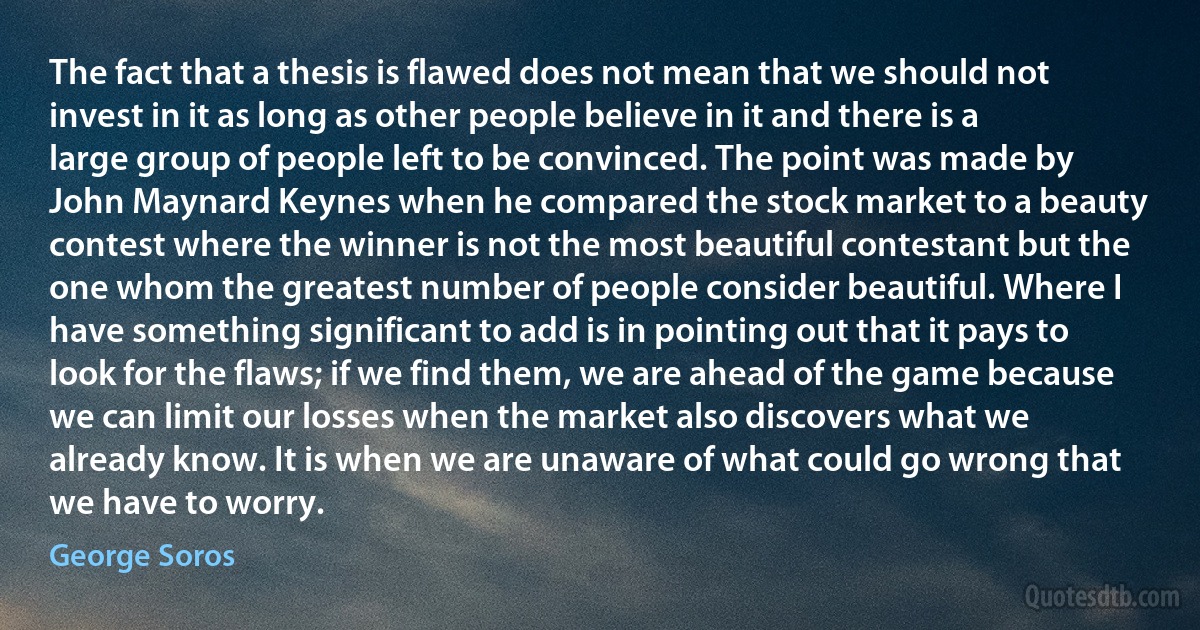 The fact that a thesis is flawed does not mean that we should not invest in it as long as other people believe in it and there is a large group of people left to be convinced. The point was made by John Maynard Keynes when he compared the stock market to a beauty contest where the winner is not the most beautiful contestant but the one whom the greatest number of people consider beautiful. Where I have something significant to add is in pointing out that it pays to look for the flaws; if we find them, we are ahead of the game because we can limit our losses when the market also discovers what we already know. It is when we are unaware of what could go wrong that we have to worry. (George Soros)