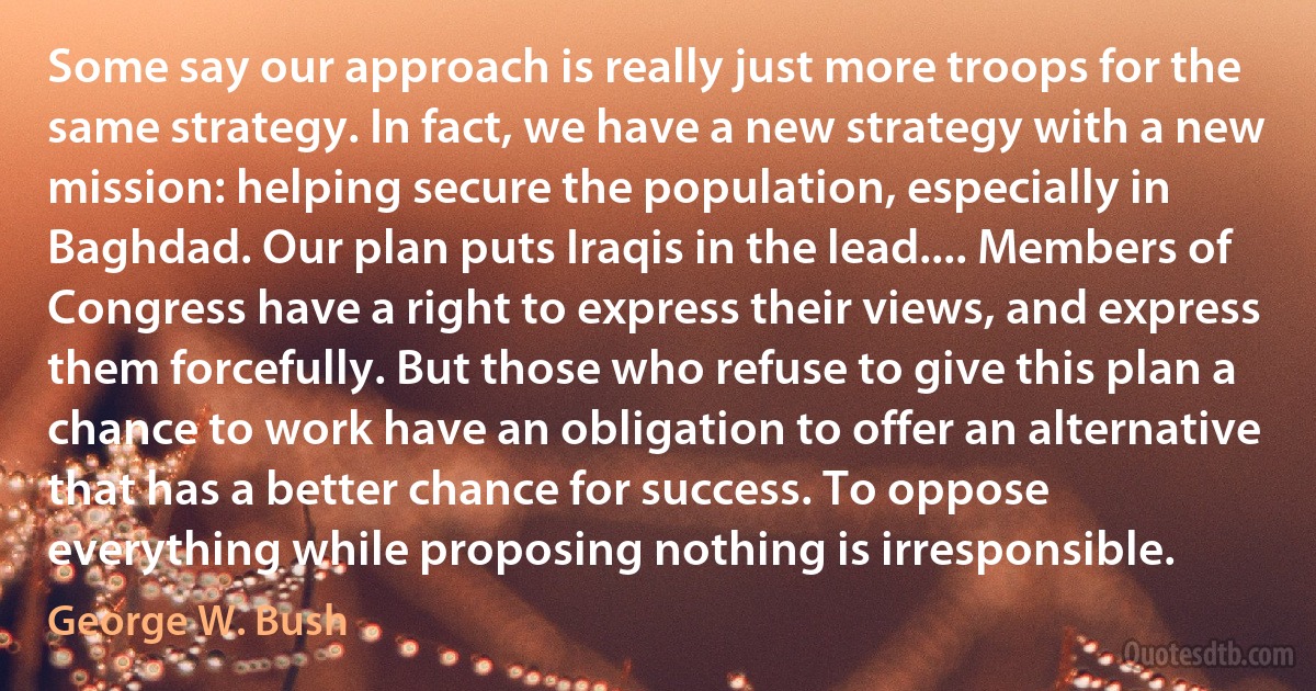 Some say our approach is really just more troops for the same strategy. In fact, we have a new strategy with a new mission: helping secure the population, especially in Baghdad. Our plan puts Iraqis in the lead.... Members of Congress have a right to express their views, and express them forcefully. But those who refuse to give this plan a chance to work have an obligation to offer an alternative that has a better chance for success. To oppose everything while proposing nothing is irresponsible. (George W. Bush)