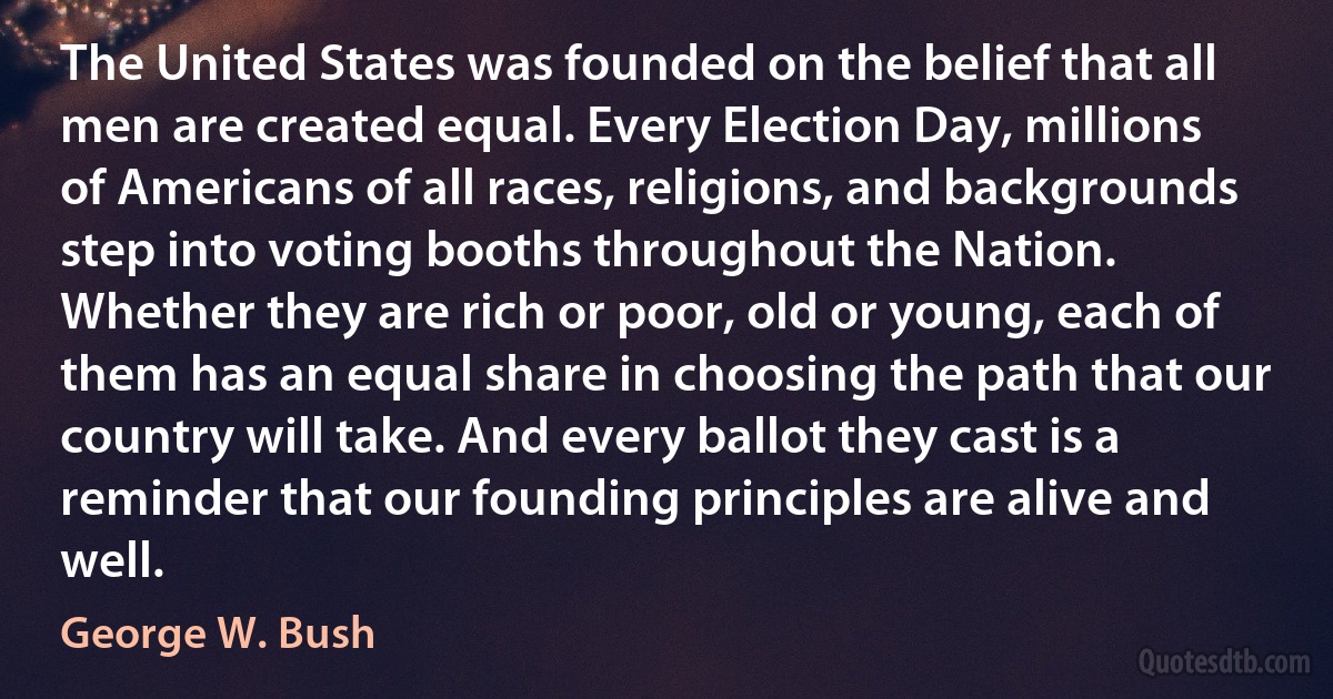 The United States was founded on the belief that all men are created equal. Every Election Day, millions of Americans of all races, religions, and backgrounds step into voting booths throughout the Nation. Whether they are rich or poor, old or young, each of them has an equal share in choosing the path that our country will take. And every ballot they cast is a reminder that our founding principles are alive and well. (George W. Bush)