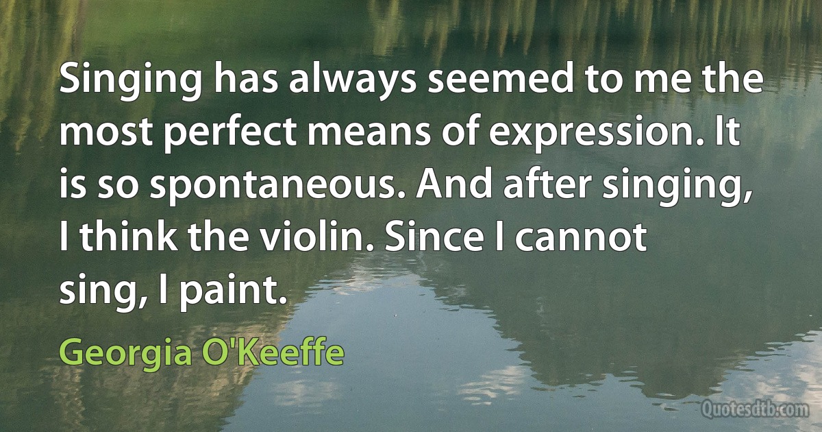 Singing has always seemed to me the most perfect means of expression. It is so spontaneous. And after singing, I think the violin. Since I cannot sing, I paint. (Georgia O'Keeffe)