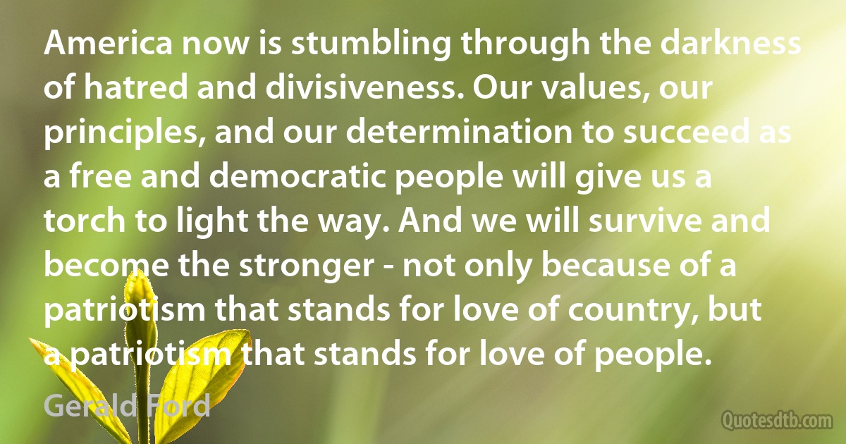 America now is stumbling through the darkness of hatred and divisiveness. Our values, our principles, and our determination to succeed as a free and democratic people will give us a torch to light the way. And we will survive and become the stronger - not only because of a patriotism that stands for love of country, but a patriotism that stands for love of people. (Gerald Ford)