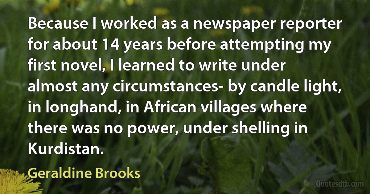 Because I worked as a newspaper reporter for about 14 years before attempting my first novel, I learned to write under almost any circumstances- by candle light, in longhand, in African villages where there was no power, under shelling in Kurdistan. (Geraldine Brooks)