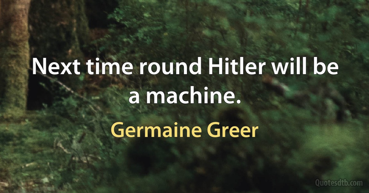 Next time round Hitler will be a machine. (Germaine Greer)