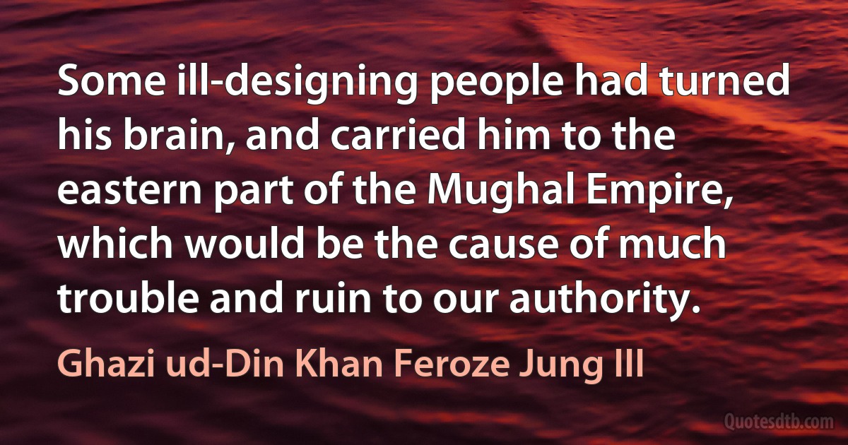 Some ill-designing people had turned his brain, and carried him to the eastern part of the Mughal Empire, which would be the cause of much trouble and ruin to our authority. (Ghazi ud-Din Khan Feroze Jung III)