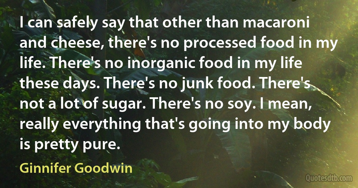 I can safely say that other than macaroni and cheese, there's no processed food in my life. There's no inorganic food in my life these days. There's no junk food. There's not a lot of sugar. There's no soy. I mean, really everything that's going into my body is pretty pure. (Ginnifer Goodwin)