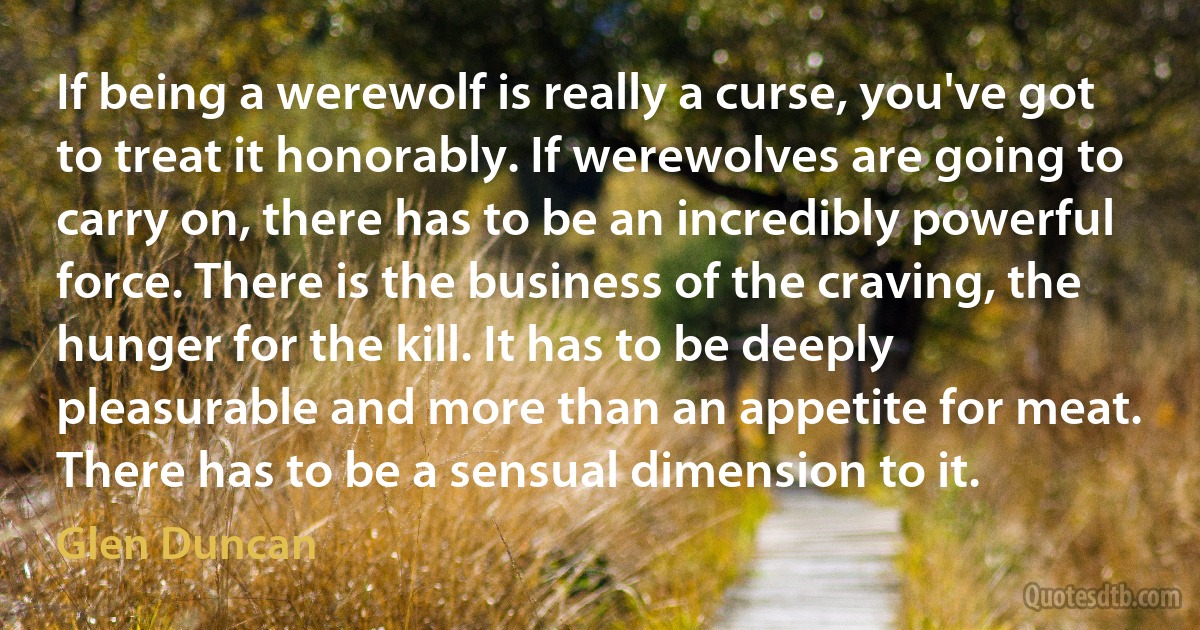 If being a werewolf is really a curse, you've got to treat it honorably. If werewolves are going to carry on, there has to be an incredibly powerful force. There is the business of the craving, the hunger for the kill. It has to be deeply pleasurable and more than an appetite for meat. There has to be a sensual dimension to it. (Glen Duncan)