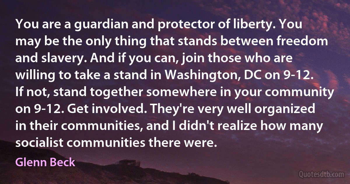 You are a guardian and protector of liberty. You may be the only thing that stands between freedom and slavery. And if you can, join those who are willing to take a stand in Washington, DC on 9-12. If not, stand together somewhere in your community on 9-12. Get involved. They're very well organized in their communities, and I didn't realize how many socialist communities there were. (Glenn Beck)