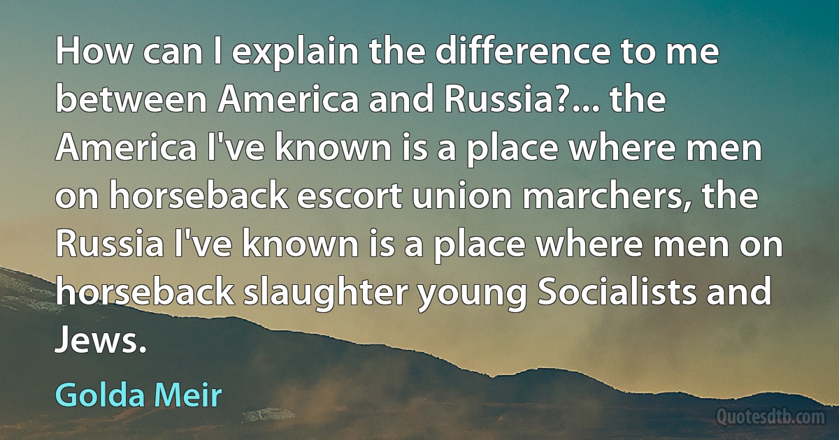 How can I explain the difference to me between America and Russia?... the America I've known is a place where men on horseback escort union marchers, the Russia I've known is a place where men on horseback slaughter young Socialists and Jews. (Golda Meir)