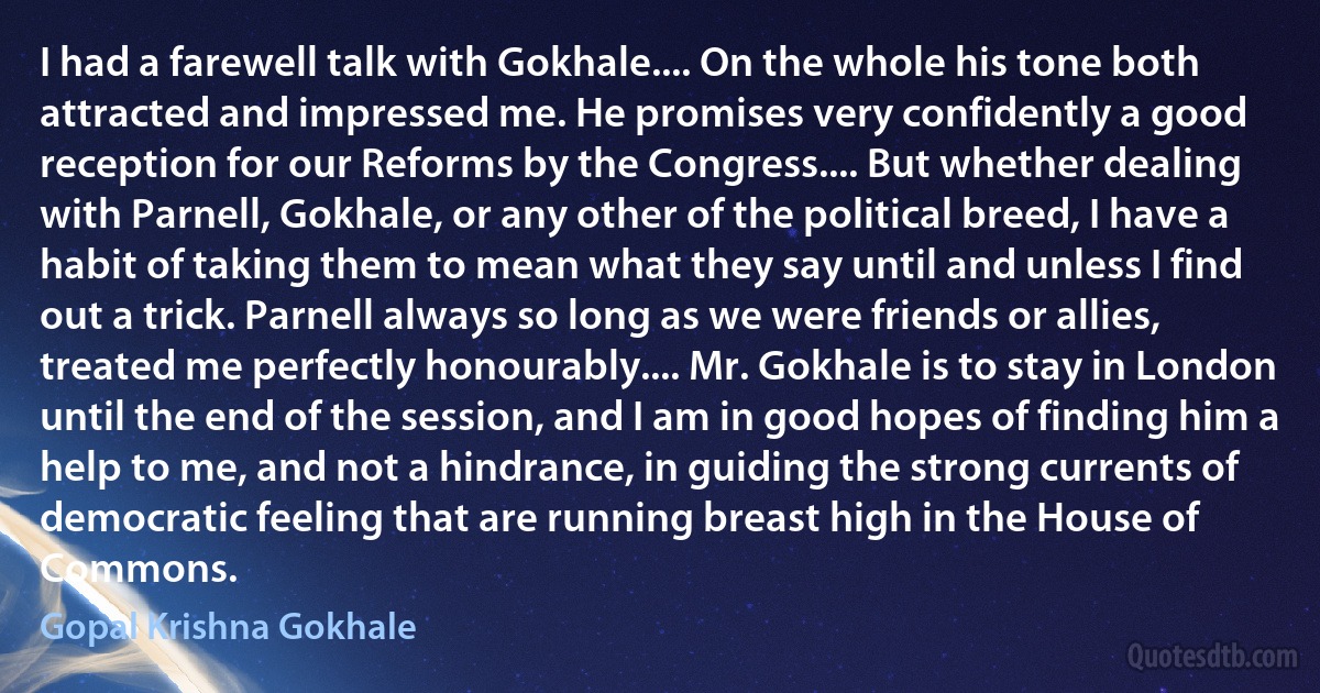 I had a farewell talk with Gokhale.... On the whole his tone both attracted and impressed me. He promises very confidently a good reception for our Reforms by the Congress.... But whether dealing with Parnell, Gokhale, or any other of the political breed, I have a habit of taking them to mean what they say until and unless I find out a trick. Parnell always so long as we were friends or allies, treated me perfectly honourably.... Mr. Gokhale is to stay in London until the end of the session, and I am in good hopes of finding him a help to me, and not a hindrance, in guiding the strong currents of democratic feeling that are running breast high in the House of Commons. (Gopal Krishna Gokhale)