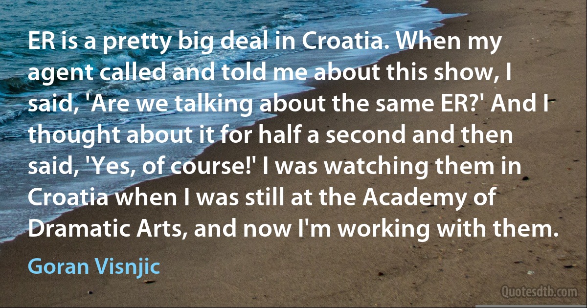 ER is a pretty big deal in Croatia. When my agent called and told me about this show, I said, 'Are we talking about the same ER?' And I thought about it for half a second and then said, 'Yes, of course!' I was watching them in Croatia when I was still at the Academy of Dramatic Arts, and now I'm working with them. (Goran Visnjic)