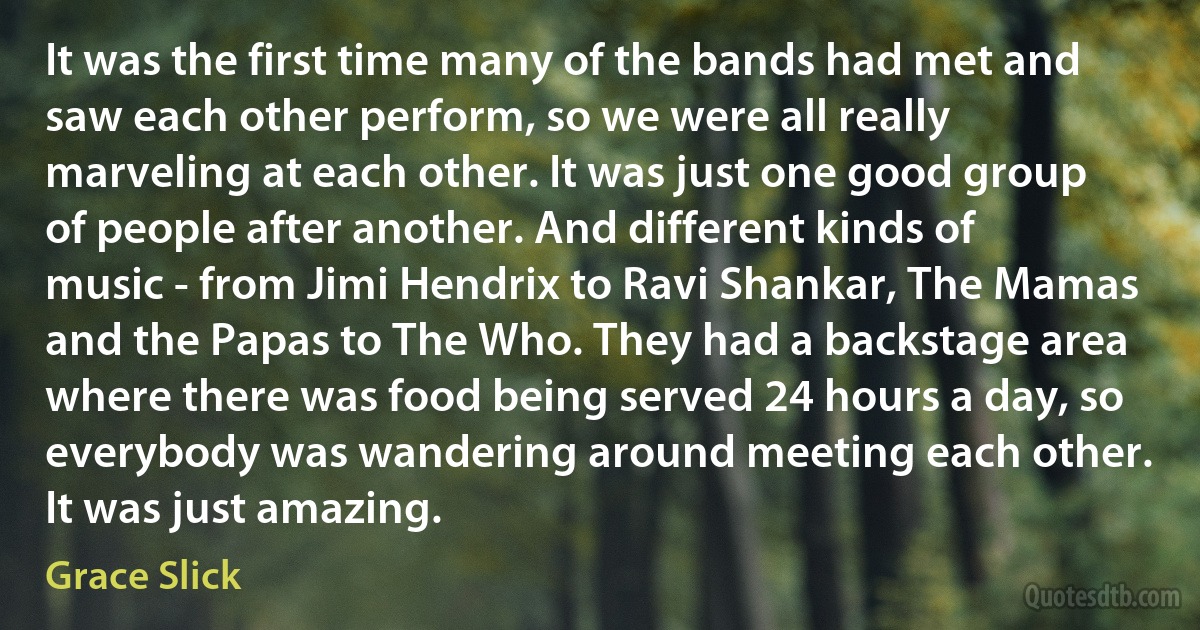 It was the first time many of the bands had met and saw each other perform, so we were all really marveling at each other. It was just one good group of people after another. And different kinds of music - from Jimi Hendrix to Ravi Shankar, The Mamas and the Papas to The Who. They had a backstage area where there was food being served 24 hours a day, so everybody was wandering around meeting each other. It was just amazing. (Grace Slick)