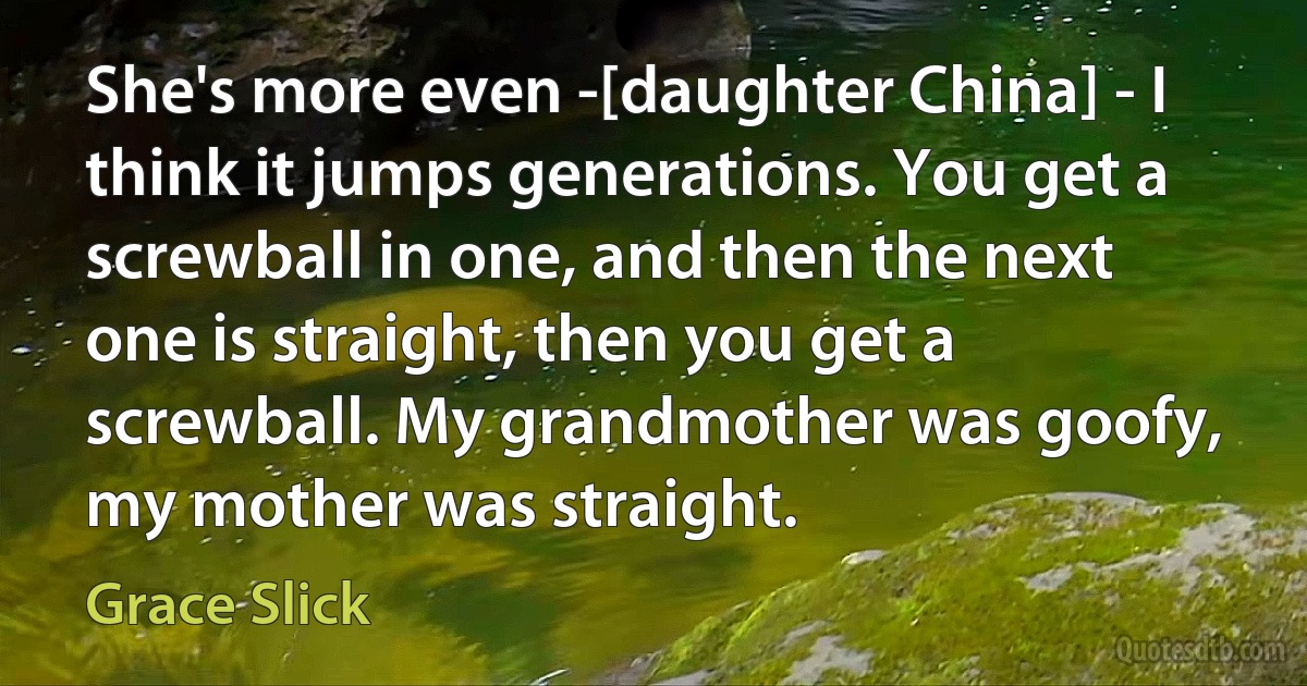 She's more even -[daughter China] - I think it jumps generations. You get a screwball in one, and then the next one is straight, then you get a screwball. My grandmother was goofy, my mother was straight. (Grace Slick)