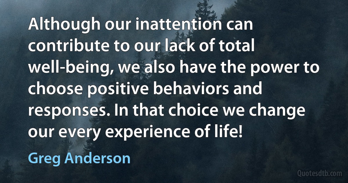 Although our inattention can contribute to our lack of total well-being, we also have the power to choose positive behaviors and responses. In that choice we change our every experience of life! (Greg Anderson)