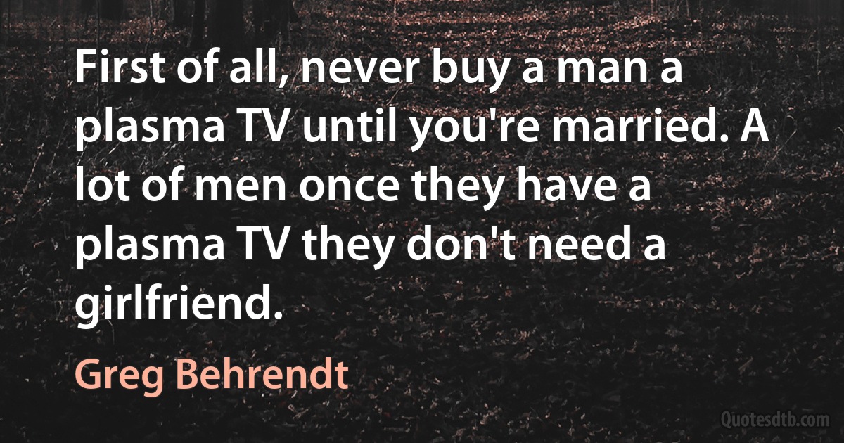 First of all, never buy a man a plasma TV until you're married. A lot of men once they have a plasma TV they don't need a girlfriend. (Greg Behrendt)