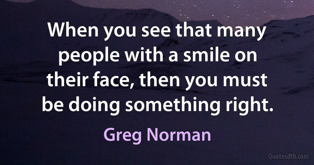 When you see that many people with a smile on their face, then you must be doing something right. (Greg Norman)