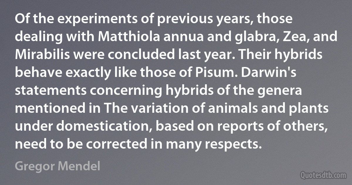 Of the experiments of previous years, those dealing with Matthiola annua and glabra, Zea, and Mirabilis were concluded last year. Their hybrids behave exactly like those of Pisum. Darwin's statements concerning hybrids of the genera mentioned in The variation of animals and plants under domestication, based on reports of others, need to be corrected in many respects. (Gregor Mendel)