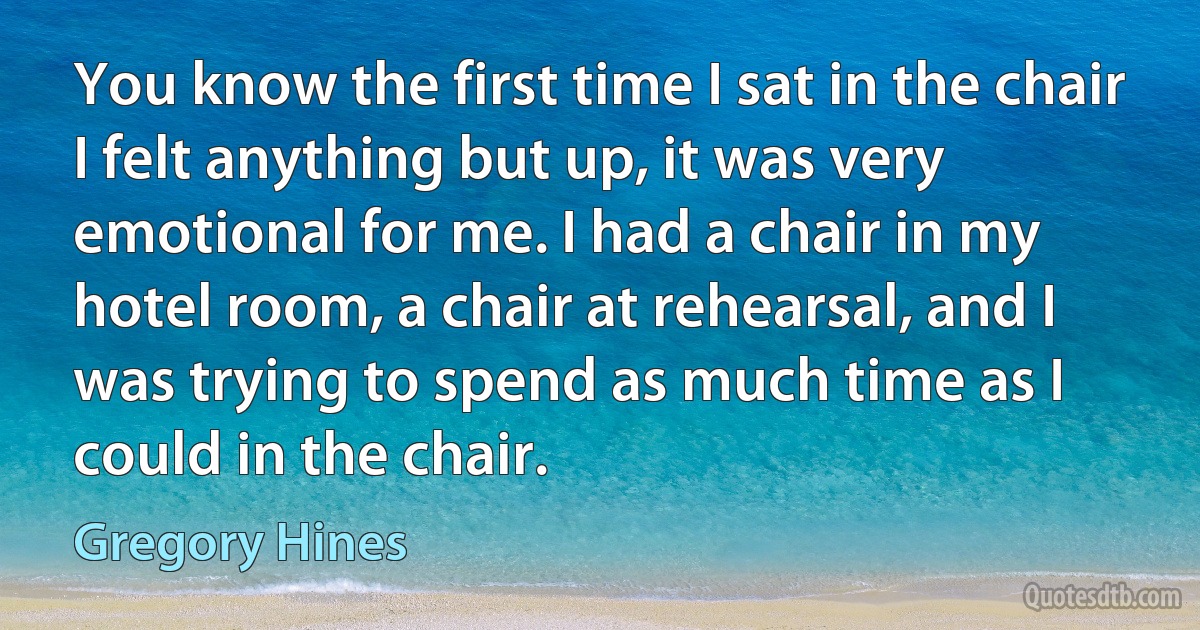 You know the first time I sat in the chair I felt anything but up, it was very emotional for me. I had a chair in my hotel room, a chair at rehearsal, and I was trying to spend as much time as I could in the chair. (Gregory Hines)