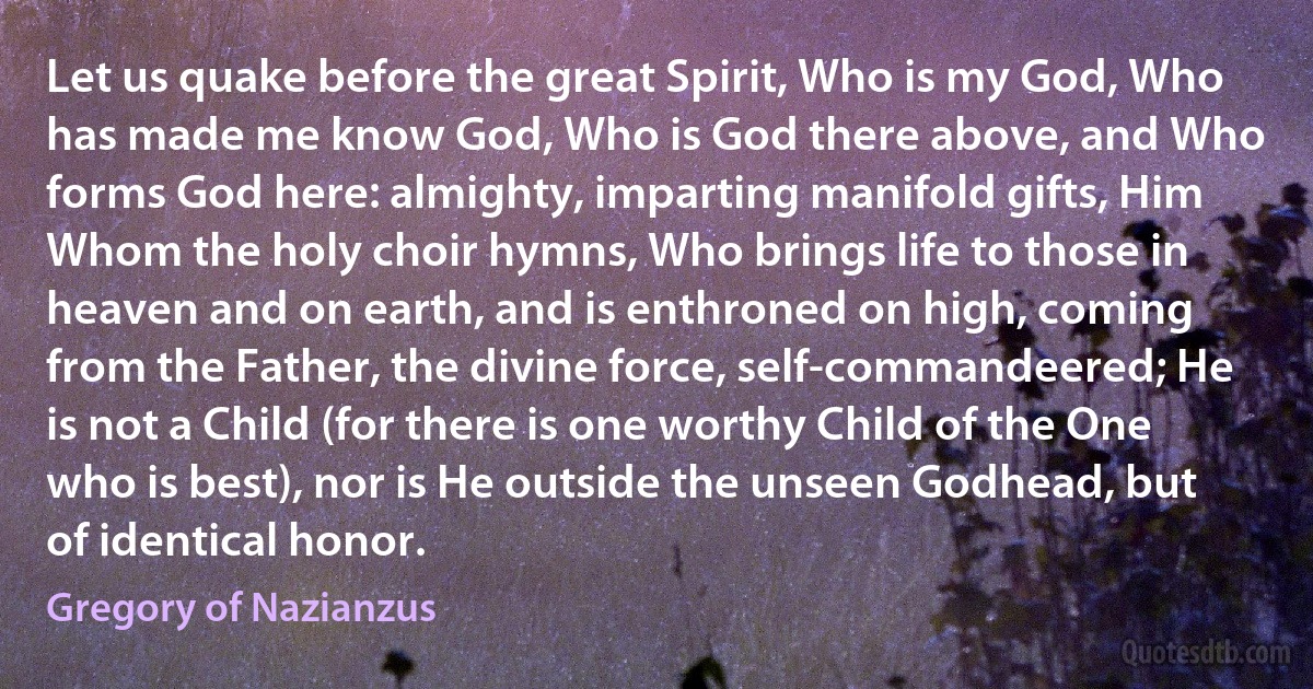 Let us quake before the great Spirit, Who is my God, Who has made me know God, Who is God there above, and Who forms God here: almighty, imparting manifold gifts, Him Whom the holy choir hymns, Who brings life to those in heaven and on earth, and is enthroned on high, coming from the Father, the divine force, self-commandeered; He is not a Child (for there is one worthy Child of the One who is best), nor is He outside the unseen Godhead, but of identical honor. (Gregory of Nazianzus)