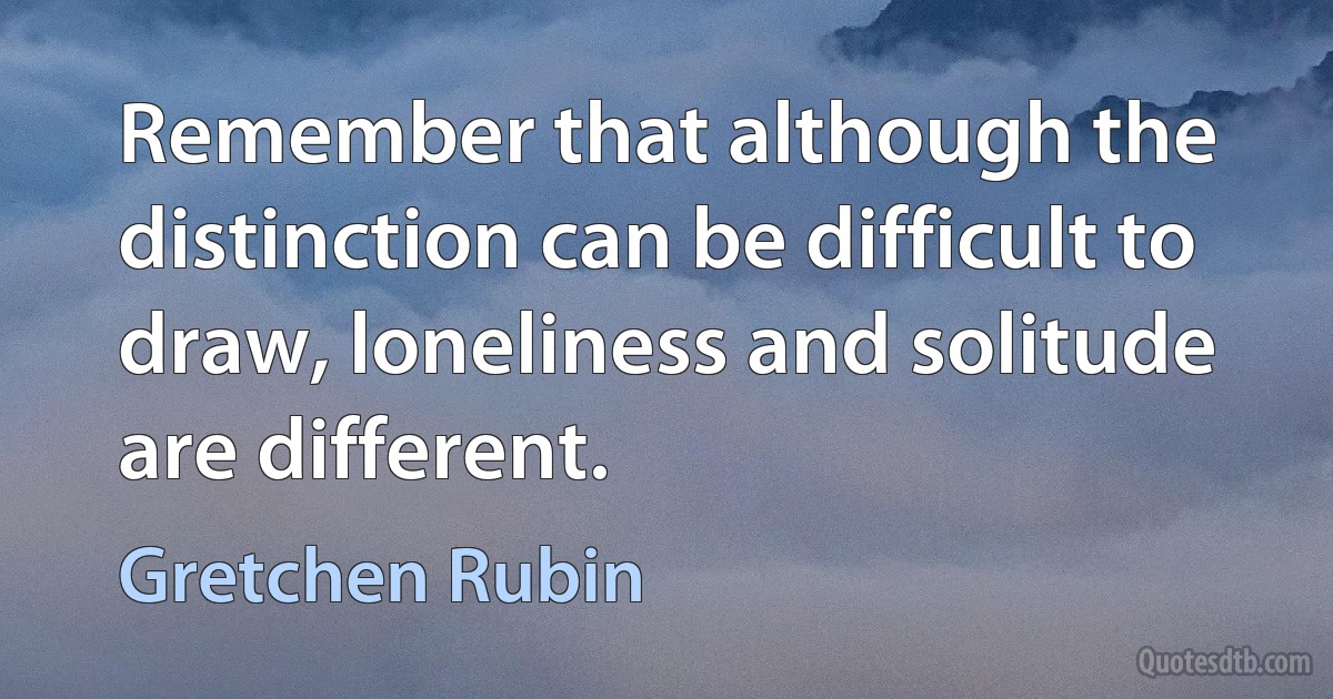 Remember that although the distinction can be difficult to draw, loneliness and solitude are different. (Gretchen Rubin)