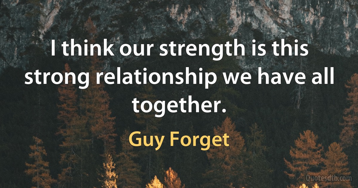 I think our strength is this strong relationship we have all together. (Guy Forget)