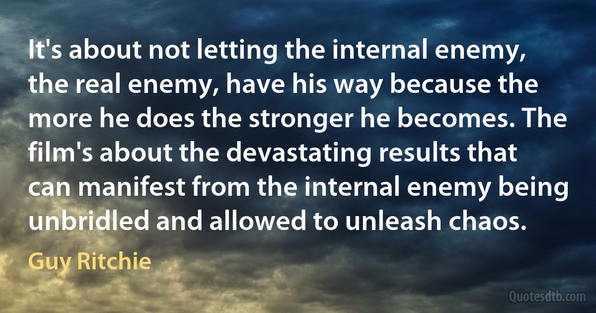 It's about not letting the internal enemy, the real enemy, have his way because the more he does the stronger he becomes. The film's about the devastating results that can manifest from the internal enemy being unbridled and allowed to unleash chaos. (Guy Ritchie)