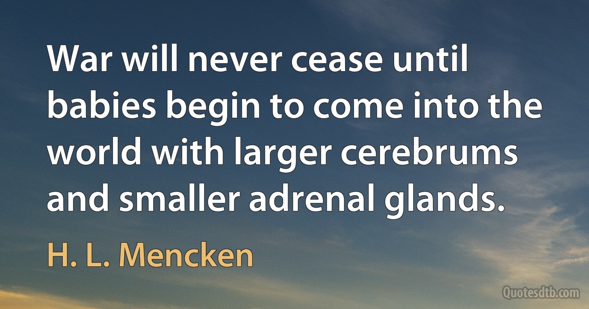 War will never cease until babies begin to come into the world with larger cerebrums and smaller adrenal glands. (H. L. Mencken)