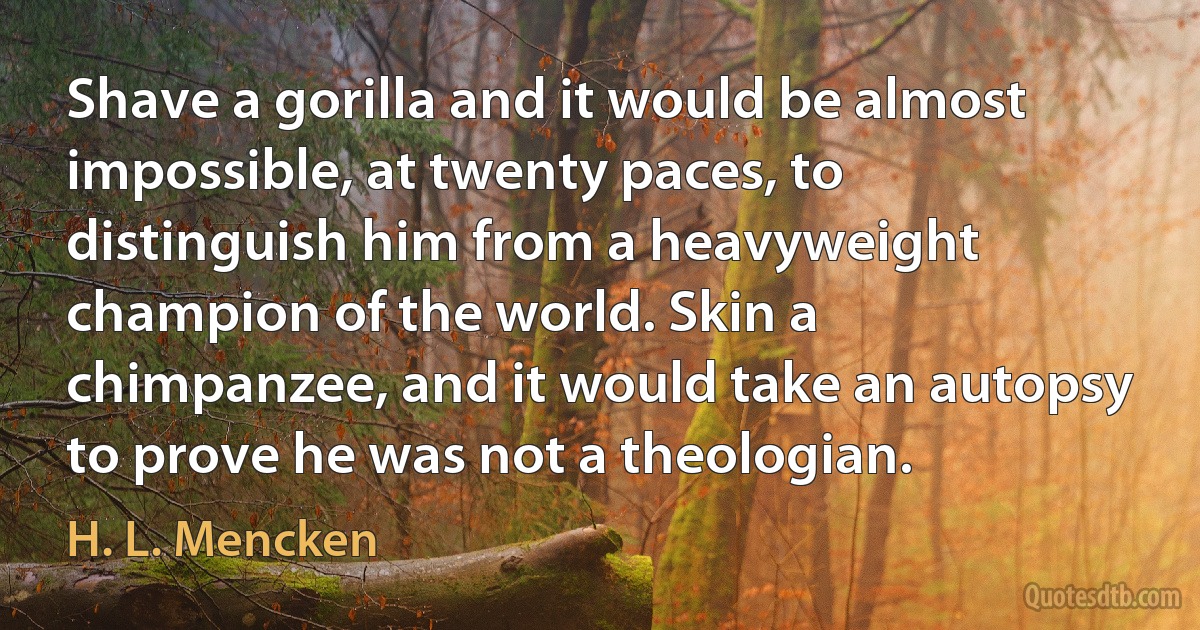 Shave a gorilla and it would be almost impossible, at twenty paces, to distinguish him from a heavyweight champion of the world. Skin a chimpanzee, and it would take an autopsy to prove he was not a theologian. (H. L. Mencken)