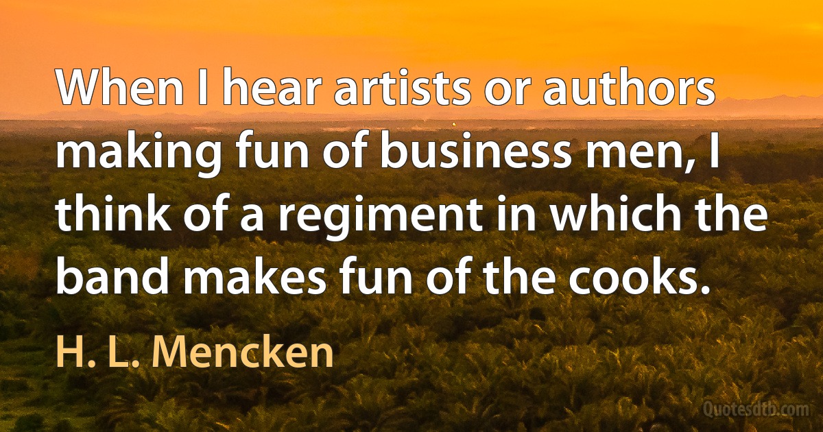 When I hear artists or authors making fun of business men, I think of a regiment in which the band makes fun of the cooks. (H. L. Mencken)