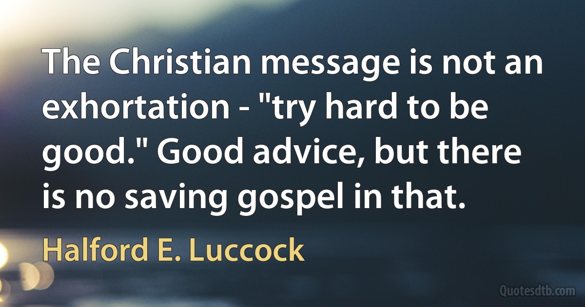 The Christian message is not an exhortation - "try hard to be good." Good advice, but there is no saving gospel in that. (Halford E. Luccock)