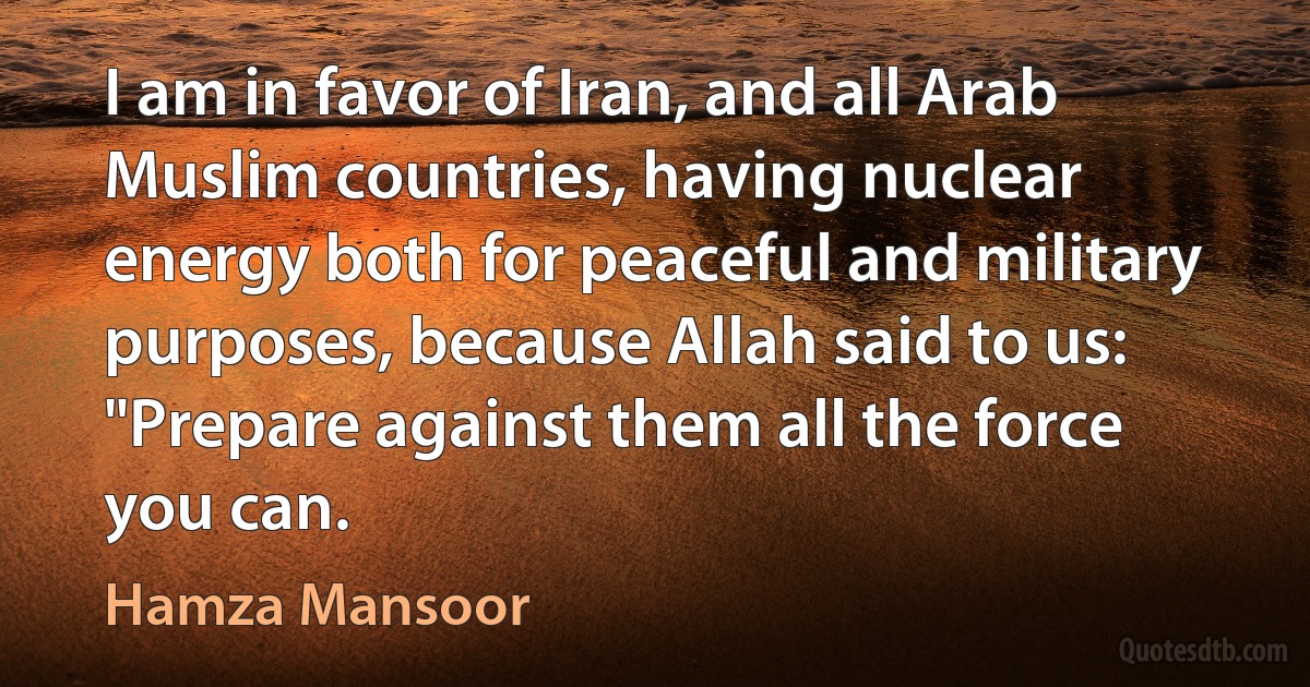 I am in favor of Iran, and all Arab Muslim countries, having nuclear energy both for peaceful and military purposes, because Allah said to us: "Prepare against them all the force you can. (Hamza Mansoor)