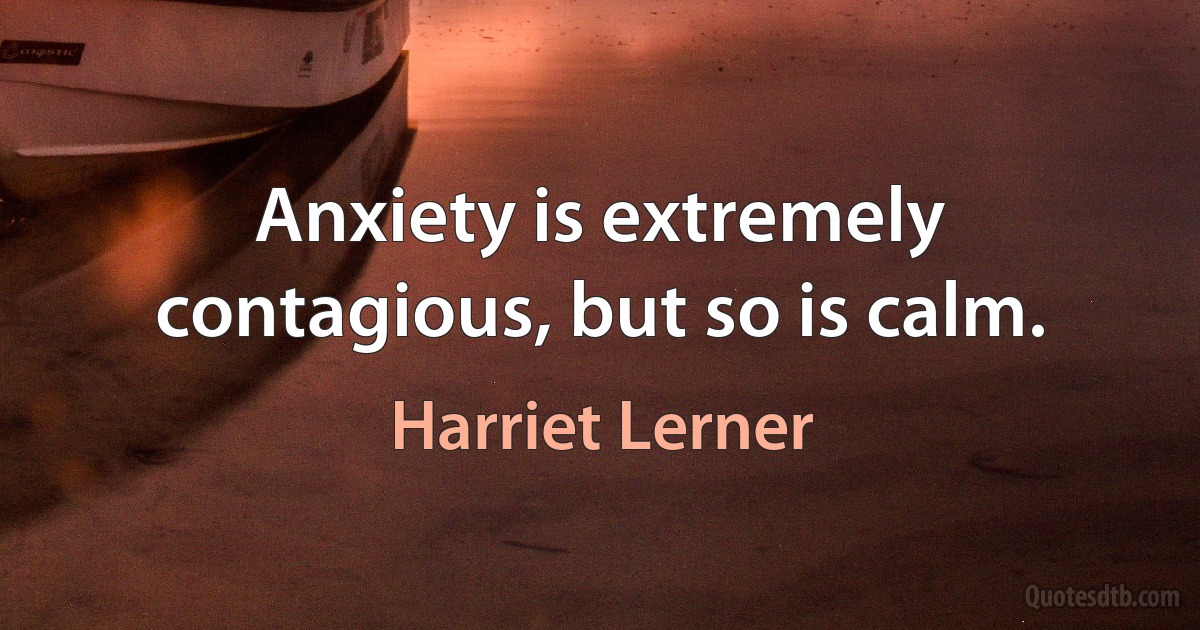 Anxiety is extremely contagious, but so is calm. (Harriet Lerner)