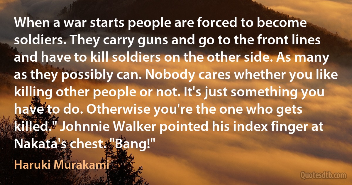 When a war starts people are forced to become soldiers. They carry guns and go to the front lines and have to kill soldiers on the other side. As many as they possibly can. Nobody cares whether you like killing other people or not. It's just something you have to do. Otherwise you're the one who gets killed." Johnnie Walker pointed his index finger at Nakata's chest. "Bang!" (Haruki Murakami)